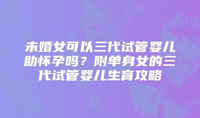 未婚女可以三代试管婴儿助怀孕吗？附单身女的三代试管婴儿生育攻略
