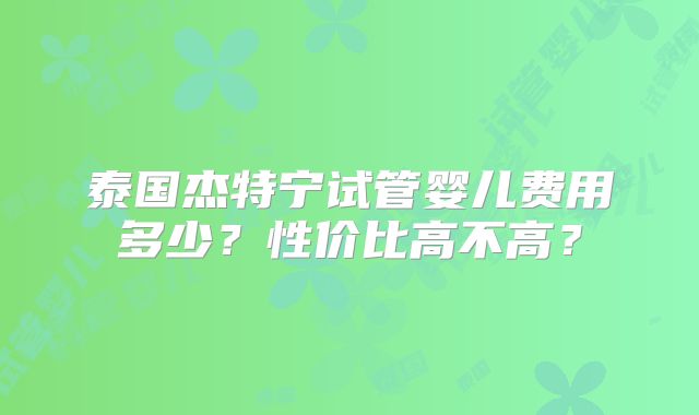泰国杰特宁试管婴儿费用多少？性价比高不高？