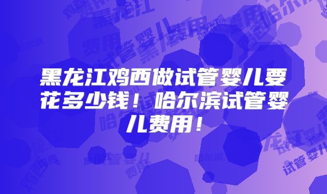 黑龙江鸡西做试管婴儿要花多少钱！哈尔滨试管婴儿费用！