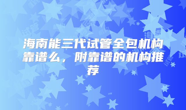 海南能三代试管全包机构靠谱么,附靠谱的机构推荐