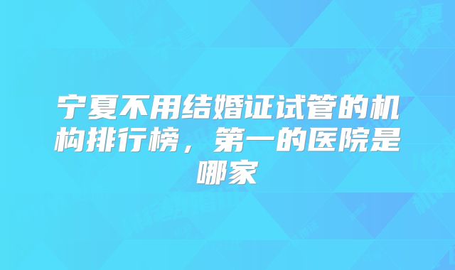 宁夏不用结婚证试管的机构排行榜，第一的医院是哪家