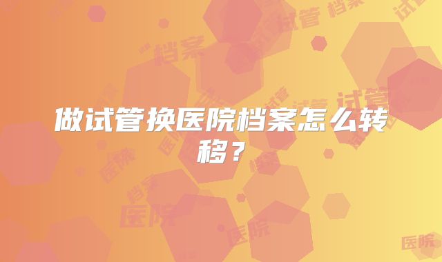 做试管换医院档案怎么转移？