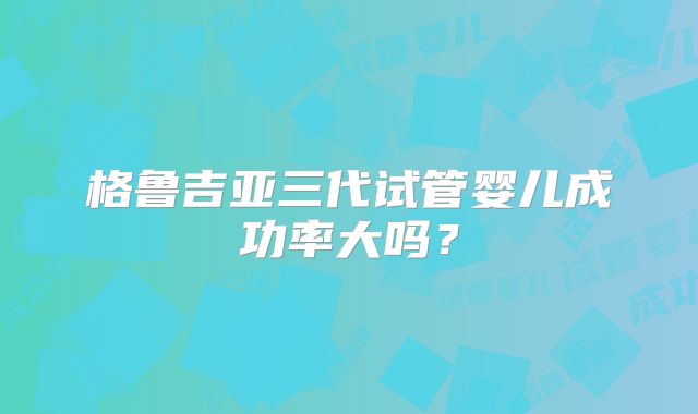 格鲁吉亚三代试管婴儿成功率大吗？