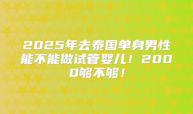 2025年去泰国单身男性能不能做试管婴儿！2000够不够！