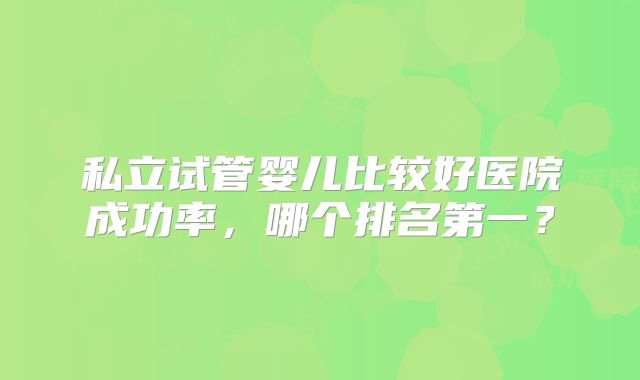 私立试管婴儿比较好医院成功率，哪个排名第一？