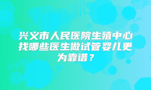 兴义市人民医院生殖中心找哪些医生做试管婴儿更为靠谱？