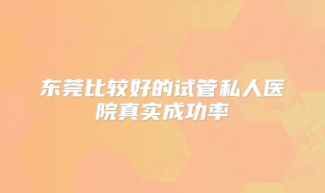 东莞比较好的试管私人医院真实成功率