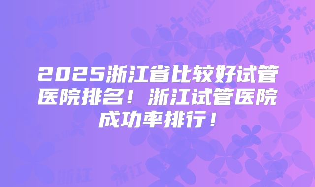 2025浙江省比较好试管医院排名!浙江试管医院成功率排行!