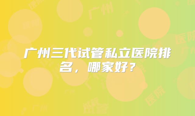 广州三代试管私立医院排名，哪家好？