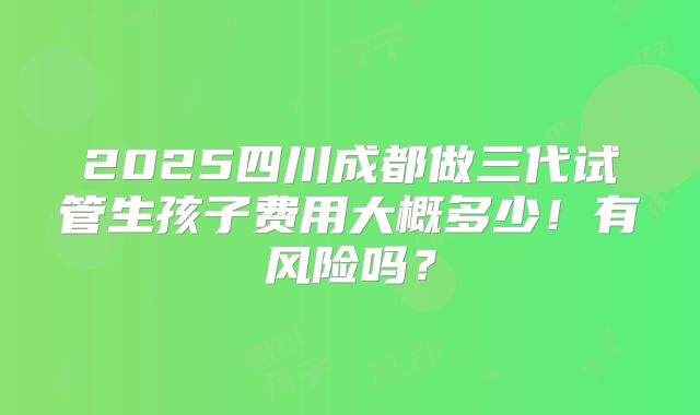 2025四川成都做三代试管生孩子费用大概多少！有风险吗？