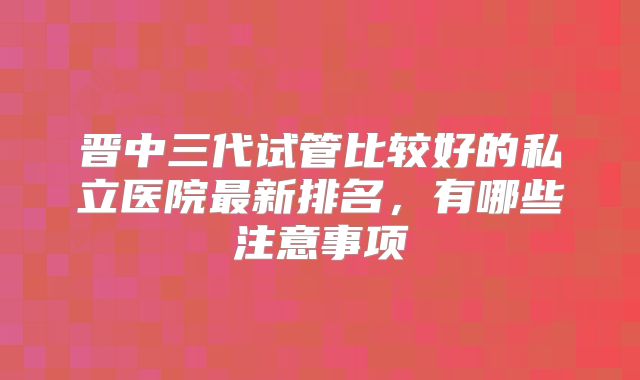 晋中三代试管比较好的私立医院最新排名,有哪些注意事项