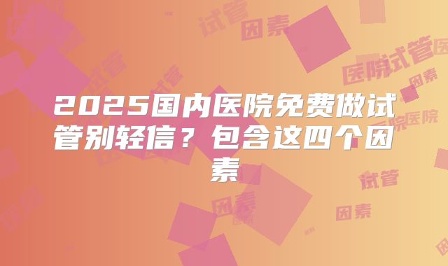 2025国内医院免费做试管别轻信?包含这四个因素