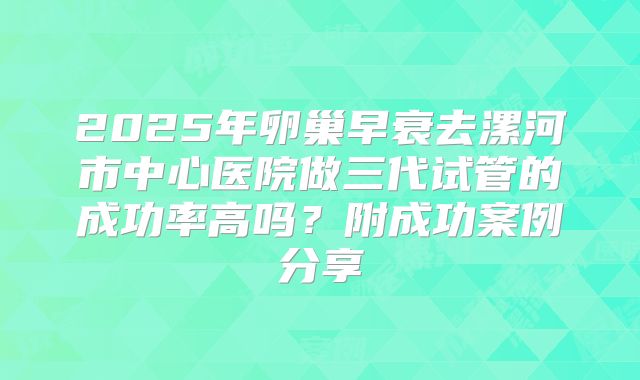 2025年卵巢早衰去漯河市中心医院做三代试管的成功率高吗?附成功案例分享