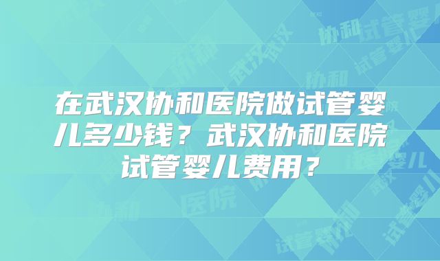 在武汉协和医院做试管婴儿多少钱?武汉协和医院试管婴儿费用?