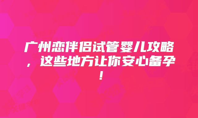 广州恋伴侣试管婴儿攻略,这些地方让你安心备孕!