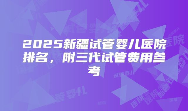 2025新疆试管婴儿医院排名，附三代试管费用参考