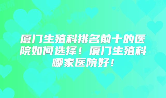 厦门生殖科排名前十的医院如何选择！厦门生殖科哪家医院好！