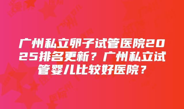 广州私立卵子试管医院2025排名更新?广州私立试管婴儿比较好医院?