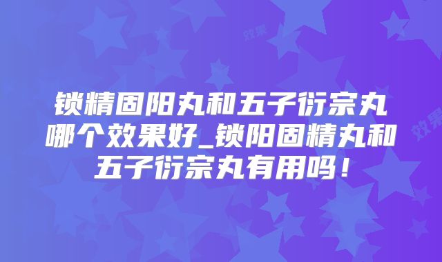 锁精固阳丸和五子衍宗丸哪个效果好_锁阳固精丸和五子衍宗丸有用吗!
