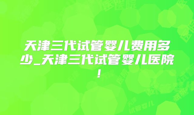 天津三代试管婴儿费用多少_天津三代试管婴儿医院!