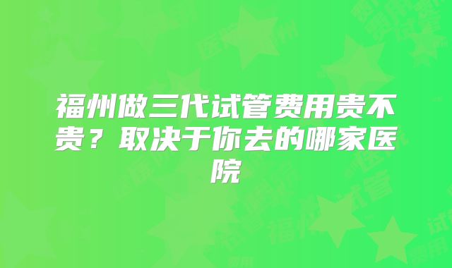 福州做三代试管费用贵不贵?取决于你去的哪家医院