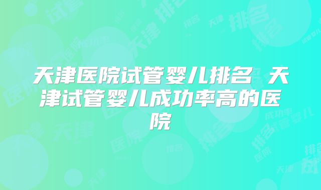 天津医院试管婴儿排名 天津试管婴儿成功率高的医院