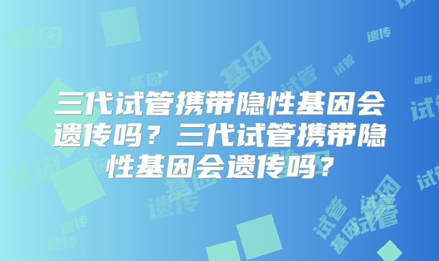 三代试管携带隐性基因会遗传吗？三代试管携带隐性基因会遗传吗？