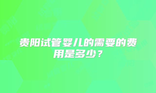 贵阳试管婴儿的需要的费用是多少?