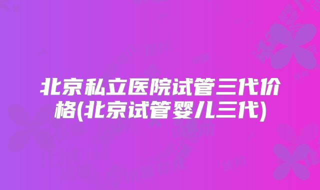 北京私立医院试管三代价格(北京试管婴儿三代)