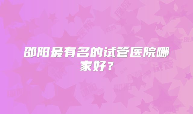 邵阳最有名的试管医院哪家好？