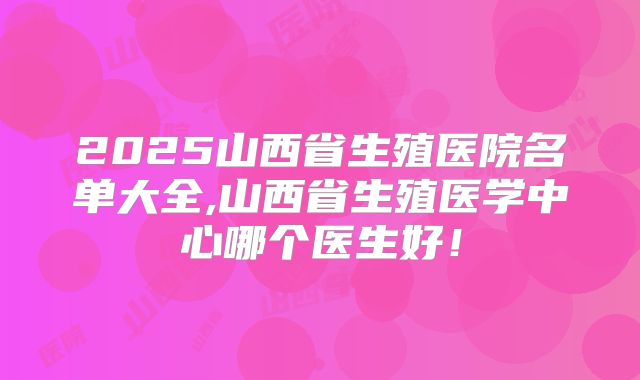 2025山西省生殖医院名单大全,山西省生殖医学中心哪个医生好!