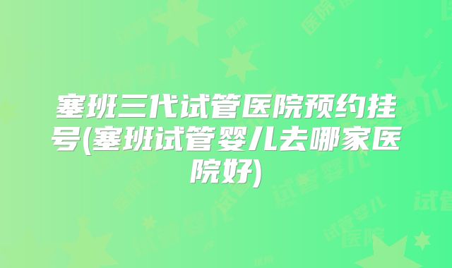 塞班三代试管医院预约挂号(塞班试管婴儿去哪家医院好)