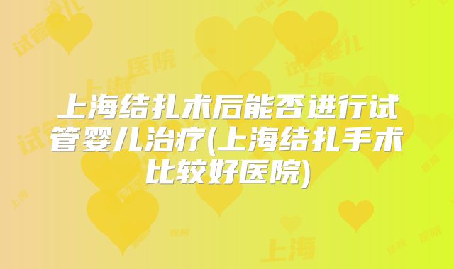 上海结扎术后能否进行试管婴儿治疗(上海结扎手术比较好医院)