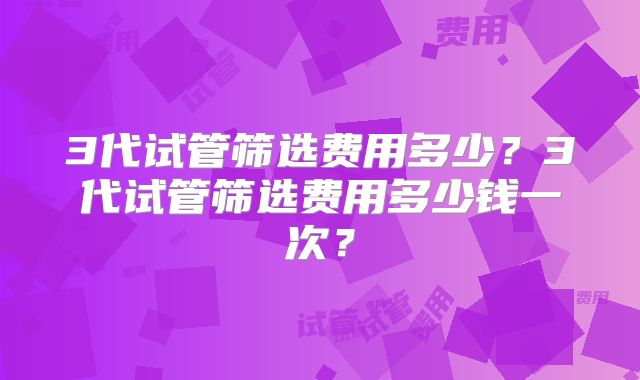 3代试管筛选费用多少？3代试管筛选费用多少钱一次？