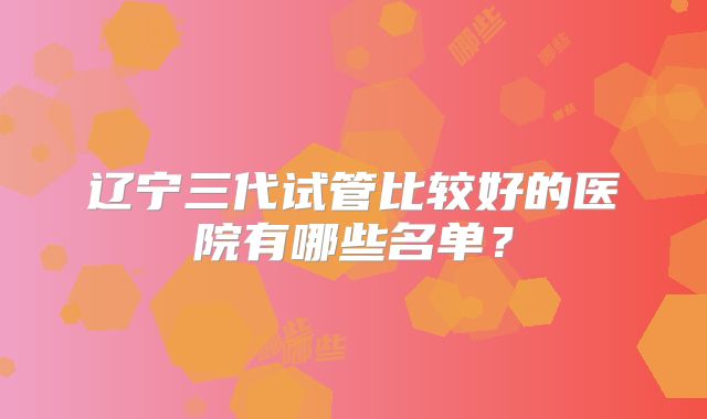 辽宁三代试管比较好的医院有哪些名单?