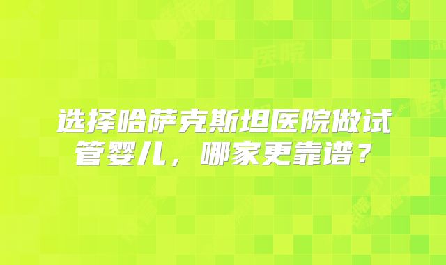 选择哈萨克斯坦医院做试管婴儿，哪家更靠谱？