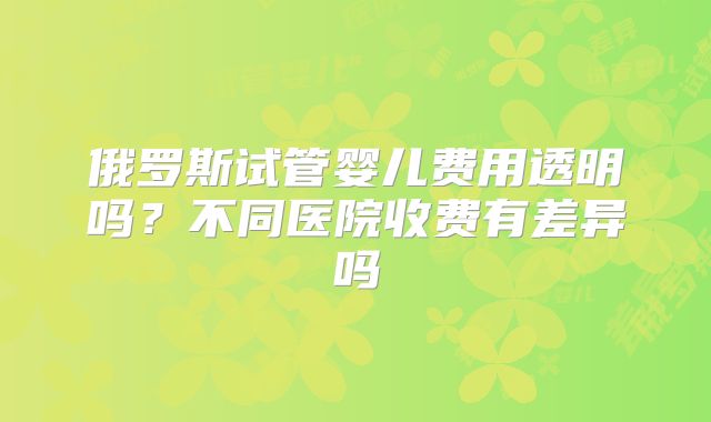 俄罗斯试管婴儿费用透明吗?不同医院收费有差异吗