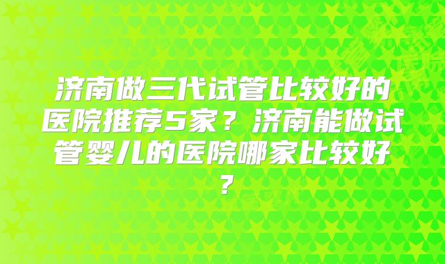 济南做三代试管比较好的医院推荐5家?济南能做试管婴儿的医院哪家比较好?