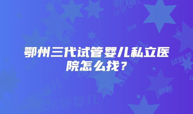 鄂州三代试管婴儿私立医院怎么找？