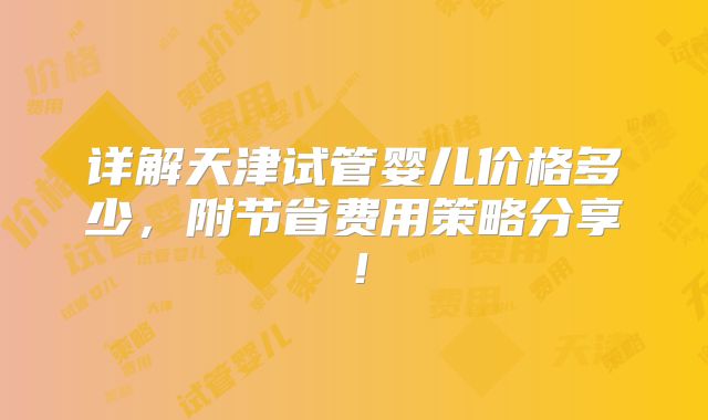 详解天津试管婴儿价格多少，附节省费用策略分享！