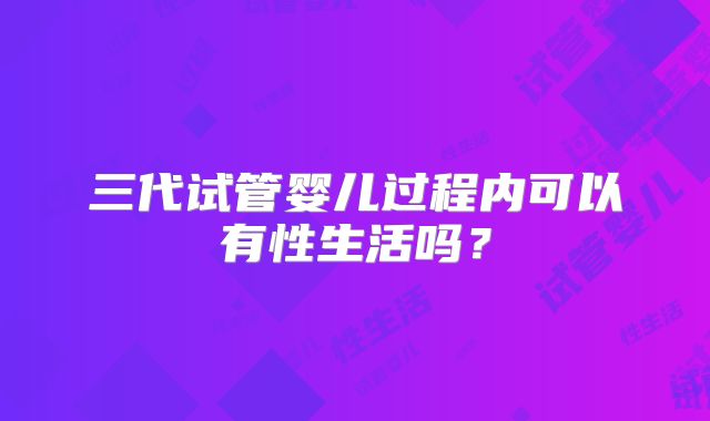 三代试管婴儿过程内可以有性生活吗?