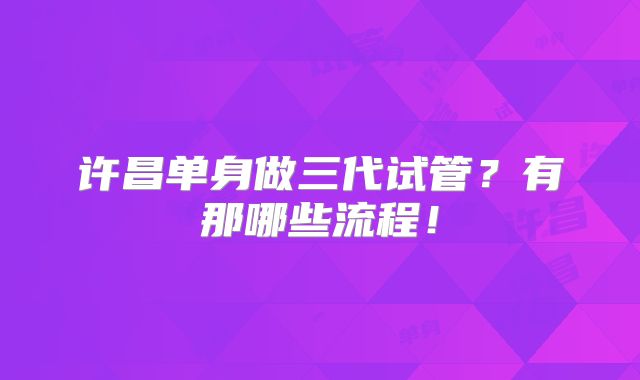 许昌单身做三代试管？有那哪些流程！