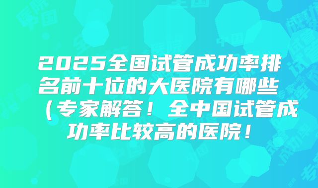 2025全国试管成功率排名前十位的大医院有哪些(专家解答!全中国试管成功率比较高的医院!