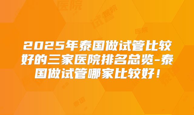 2025年泰国做试管比较好的三家医院排名总览-泰国做试管哪家比较好！