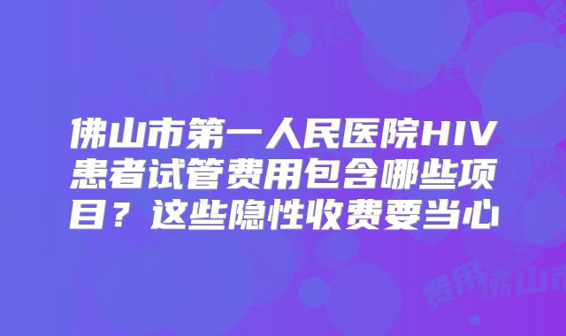 佛山市第一人民医院HIV患者试管费用包含哪些项目？这些隐性收费要当心