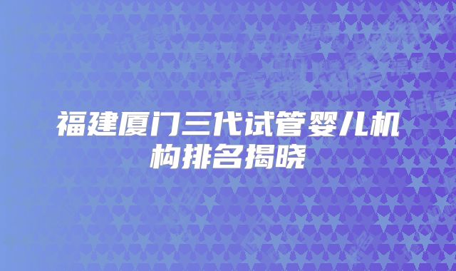 福建厦门三代试管婴儿机构排名揭晓