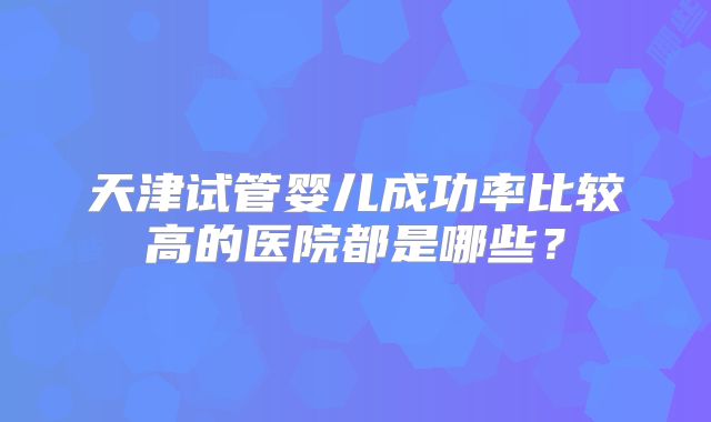 天津试管婴儿成功率比较高的医院都是哪些?