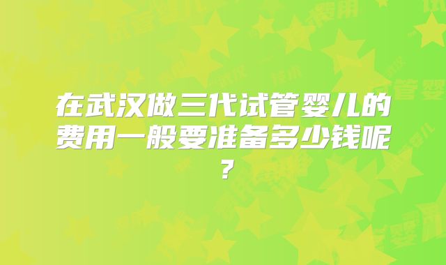 在武汉做三代试管婴儿的费用一般要准备多少钱呢？