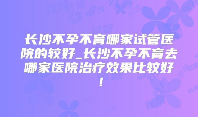 长沙不孕不育哪家试管医院的较好_长沙不孕不育去哪家医院治疗效果比较好!