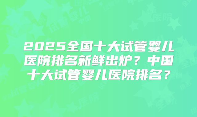 2025全国十大试管婴儿医院排名新鲜出炉？中国十大试管婴儿医院排名？